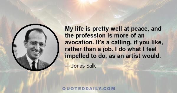 My life is pretty well at peace, and the profession is more of an avocation. It's a calling, if you like, rather than a job. I do what I feel impelled to do, as an artist would.