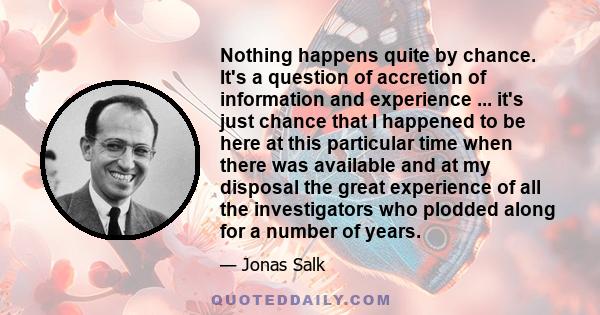 Nothing happens quite by chance. It's a question of accretion of information and experience ... it's just chance that I happened to be here at this particular time when there was available and at my disposal the great