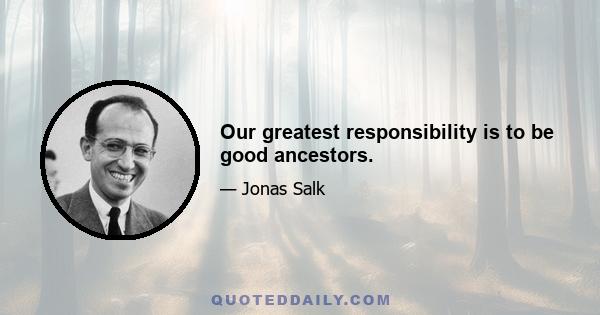 Our greatest responsibility is to be good ancestors.