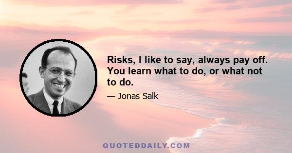 Risks, I like to say, always pay off. You learn what to do, or what not to do.