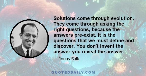 Solutions come through evolution. They come through asking the right questions, because the answers pre-exist. It is the questions that we must define and discover. You don't invent the answer-you reveal the answer.