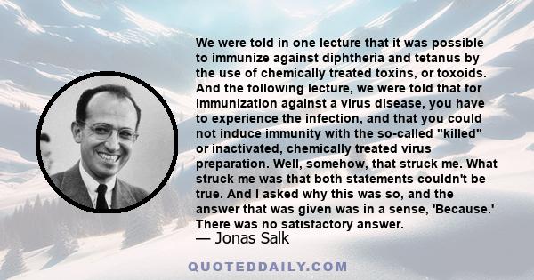 We were told in one lecture that it was possible to immunize against diphtheria and tetanus by the use of chemically treated toxins, or toxoids. And the following lecture, we were told that for immunization against a