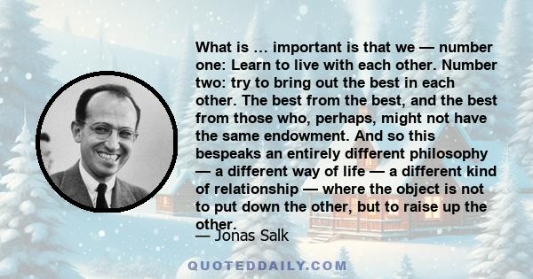 What is … important is that we — number one: Learn to live with each other. Number two: try to bring out the best in each other. The best from the best, and the best from those who, perhaps, might not have the same