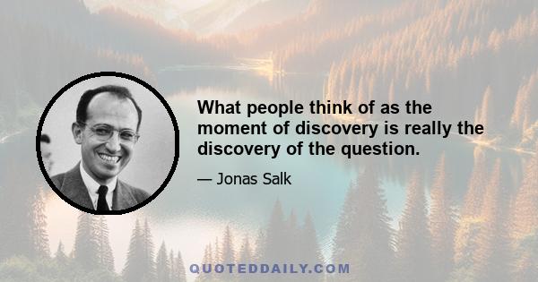 What people think of as the moment of discovery is really the discovery of the question.