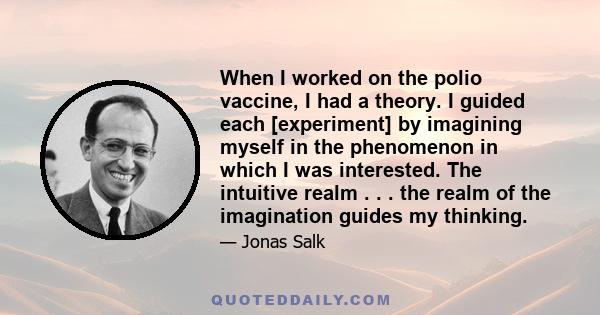 When I worked on the polio vaccine, I had a theory. I guided each [experiment] by imagining myself in the phenomenon in which I was interested. The intuitive realm . . . the realm of the imagination guides my thinking.