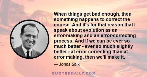 When things get bad enough, then something happens to correct the course. And it's for that reason that I speak about evolution as an error-making and an error-correcting process. And if we can be ever so much better -