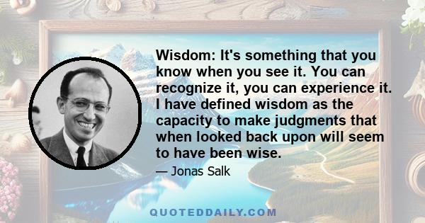 Wisdom: It's something that you know when you see it. You can recognize it, you can experience it. I have defined wisdom as the capacity to make judgments that when looked back upon will seem to have been wise.