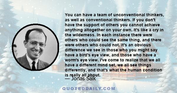 You can have a team of unconventional thinkers, as well as conventional thinkers. If you don't have the support of others you cannot achieve anything altogether on your own. It's like a cry in the wilderness. In each