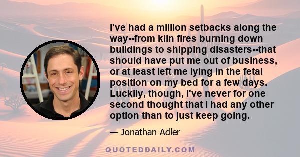 I've had a million setbacks along the way--from kiln fires burning down buildings to shipping disasters--that should have put me out of business, or at least left me lying in the fetal position on my bed for a few days. 