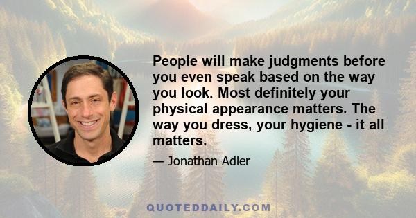 People will make judgments before you even speak based on the way you look. Most definitely your physical appearance matters. The way you dress, your hygiene - it all matters.