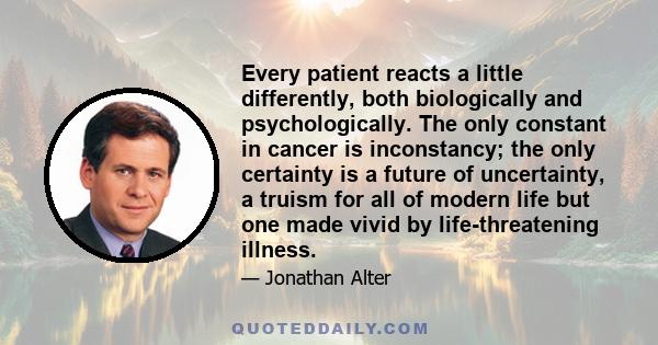 Every patient reacts a little differently, both biologically and psychologically. The only constant in cancer is inconstancy; the only certainty is a future of uncertainty, a truism for all of modern life but one made