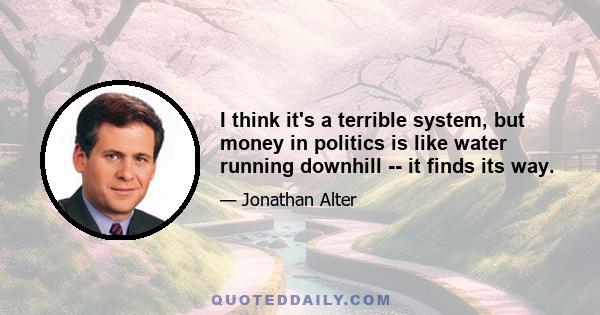 I think it's a terrible system, but money in politics is like water running downhill -- it finds its way.