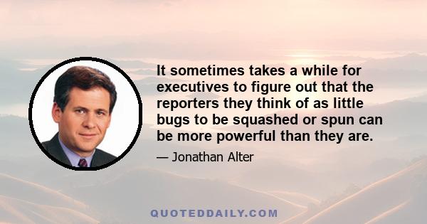 It sometimes takes a while for executives to figure out that the reporters they think of as little bugs to be squashed or spun can be more powerful than they are.