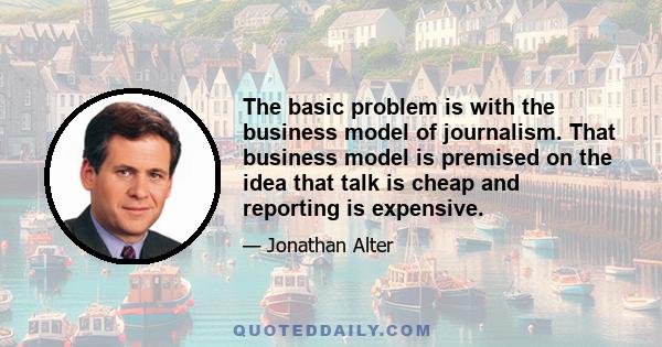 The basic problem is with the business model of journalism. That business model is premised on the idea that talk is cheap and reporting is expensive.