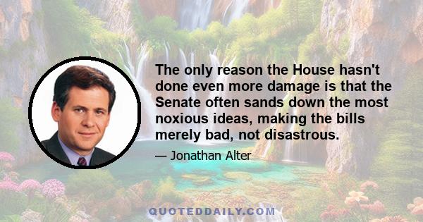 The only reason the House hasn't done even more damage is that the Senate often sands down the most noxious ideas, making the bills merely bad, not disastrous.