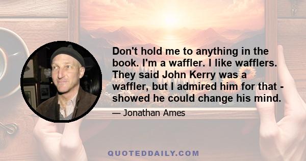 Don't hold me to anything in the book. I'm a waffler. I like wafflers. They said John Kerry was a waffler, but I admired him for that - showed he could change his mind.