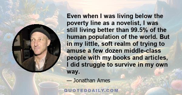 Even when I was living below the poverty line as a novelist, I was still living better than 99.5% of the human population of the world. But in my little, soft realm of trying to amuse a few dozen middle-class people