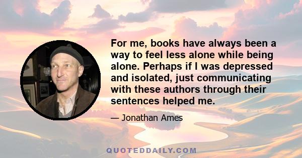 For me, books have always been a way to feel less alone while being alone. Perhaps if I was depressed and isolated, just communicating with these authors through their sentences helped me.