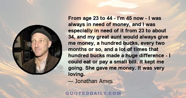 From age 23 to 44 - I'm 45 now - I was always in need of money, and I was especially in need of it from 23 to about 34, and my great aunt would always give me money, a hundred bucks, every two months or so, and a lot of 