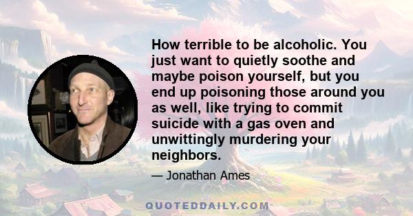 How terrible to be alcoholic. You just want to quietly soothe and maybe poison yourself, but you end up poisoning those around you as well, like trying to commit suicide with a gas oven and unwittingly murdering your