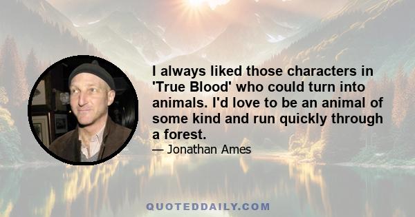 I always liked those characters in 'True Blood' who could turn into animals. I'd love to be an animal of some kind and run quickly through a forest.