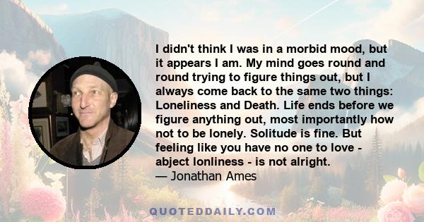 I didn't think I was in a morbid mood, but it appears I am. My mind goes round and round trying to figure things out, but I always come back to the same two things: Loneliness and Death. Life ends before we figure