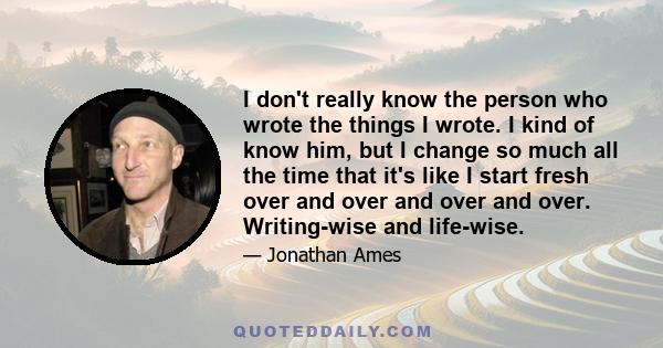 I don't really know the person who wrote the things I wrote. I kind of know him, but I change so much all the time that it's like I start fresh over and over and over and over. Writing-wise and life-wise.