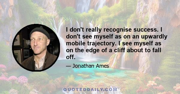 I don't really recognise success. I don't see myself as on an upwardly mobile trajectory. I see myself as on the edge of a cliff about to fall off.