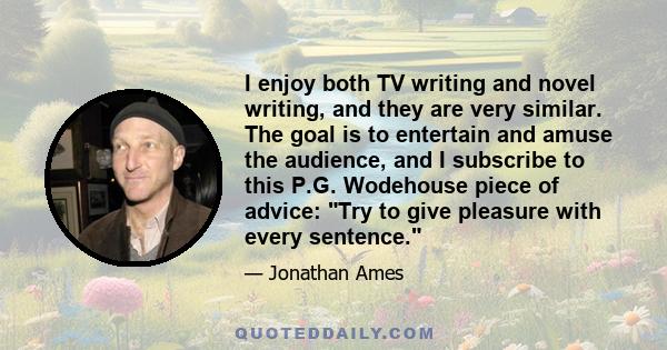 I enjoy both TV writing and novel writing, and they are very similar. The goal is to entertain and amuse the audience, and I subscribe to this P.G. Wodehouse piece of advice: Try to give pleasure with every sentence.