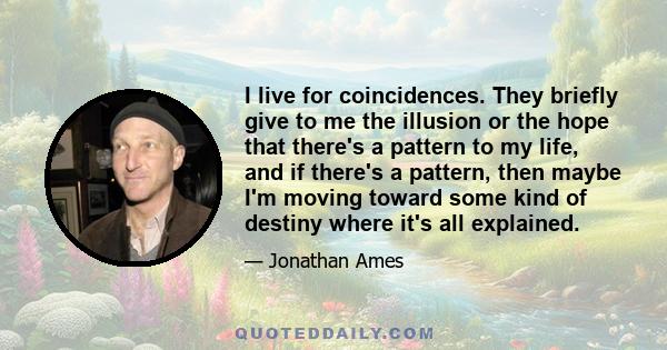 I live for coincidences. They briefly give to me the illusion or the hope that there's a pattern to my life, and if there's a pattern, then maybe I'm moving toward some kind of destiny where it's all explained.