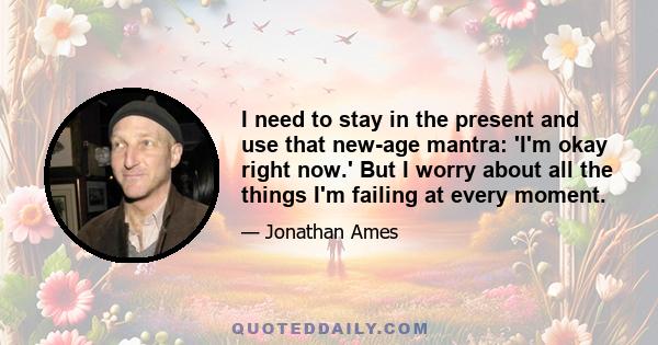 I need to stay in the present and use that new-age mantra: 'I'm okay right now.' But I worry about all the things I'm failing at every moment.