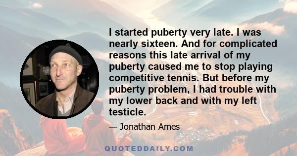 I started puberty very late. I was nearly sixteen. And for complicated reasons this late arrival of my puberty caused me to stop playing competitive tennis. But before my puberty problem, I had trouble with my lower