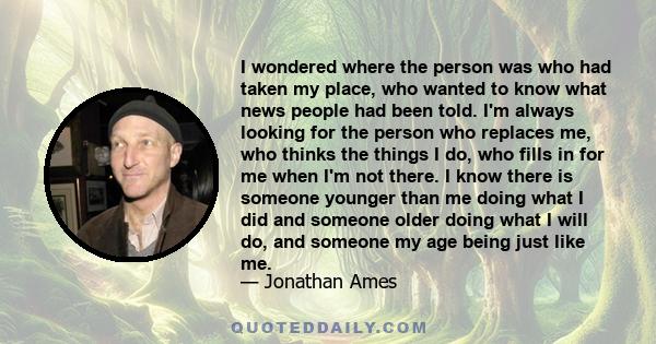 I wondered where the person was who had taken my place, who wanted to know what news people had been told. I'm always looking for the person who replaces me, who thinks the things I do, who fills in for me when I'm not