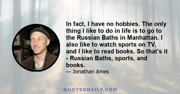 In fact, I have no hobbies. The only thing I like to do in life is to go to the Russian Baths in Manhattan. I also like to watch sports on TV, and I like to read books. So that's it - Russian Baths, sports, and books.