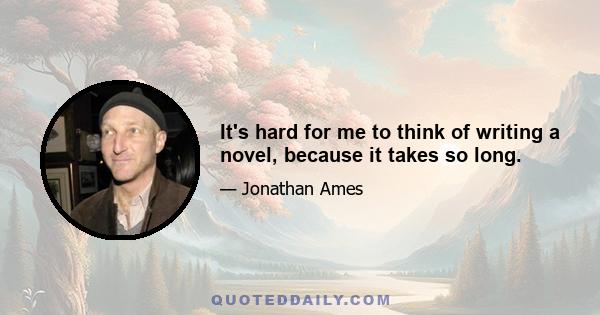 It's hard for me to think of writing a novel, because it takes so long.