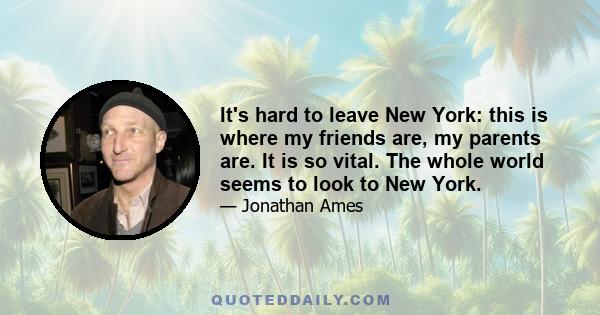 It's hard to leave New York: this is where my friends are, my parents are. It is so vital. The whole world seems to look to New York.