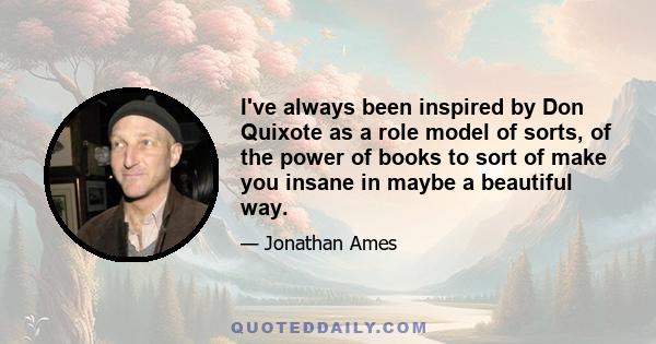 I've always been inspired by Don Quixote as a role model of sorts, of the power of books to sort of make you insane in maybe a beautiful way.