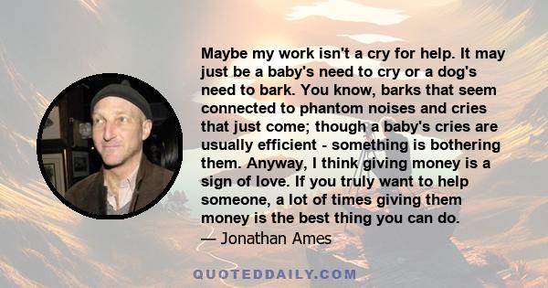 Maybe my work isn't a cry for help. It may just be a baby's need to cry or a dog's need to bark. You know, barks that seem connected to phantom noises and cries that just come; though a baby's cries are usually