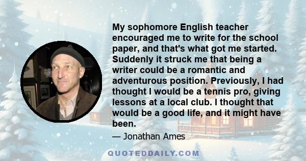 My sophomore English teacher encouraged me to write for the school paper, and that's what got me started. Suddenly it struck me that being a writer could be a romantic and adventurous position. Previously, I had thought 