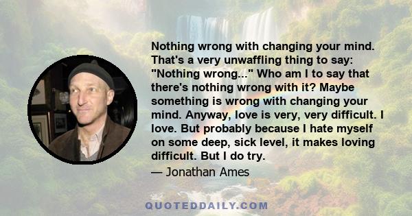 Nothing wrong with changing your mind. That's a very unwaffling thing to say: Nothing wrong... Who am I to say that there's nothing wrong with it? Maybe something is wrong with changing your mind. Anyway, love is very,