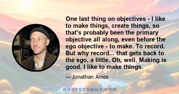 One last thing on objectives - I like to make things, create things, so that's probably been the primary objective all along, even before the ego objective - to make. To record. But why record... that gets back to the