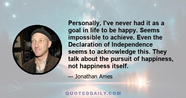 Personally, I've never had it as a goal in life to be happy. Seems impossible to achieve. Even the Declaration of Independence seems to acknowledge this. They talk about the pursuit of happiness, not happiness itself.