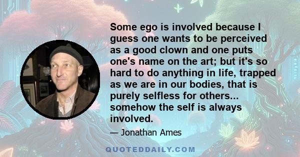 Some ego is involved because I guess one wants to be perceived as a good clown and one puts one's name on the art; but it's so hard to do anything in life, trapped as we are in our bodies, that is purely selfless for