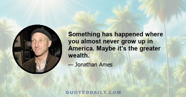 Something has happened where you almost never grow up in America. Maybe it's the greater wealth.