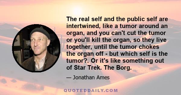 The real self and the public self are intertwined, like a tumor around an organ, and you can't cut the tumor or you'll kill the organ, so they live together, until the tumor chokes the organ off - but which self is the