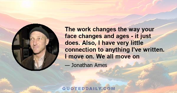 The work changes the way your face changes and ages - it just does. Also, I have very little connection to anything I've written. I move on. We all move on