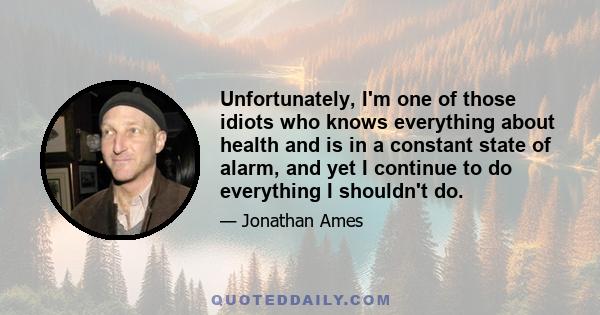 Unfortunately, I'm one of those idiots who knows everything about health and is in a constant state of alarm, and yet I continue to do everything I shouldn't do.