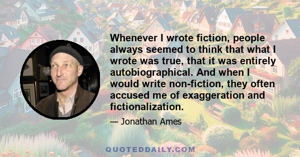 Whenever I wrote fiction, people always seemed to think that what I wrote was true, that it was entirely autobiographical. And when I would write non-fiction, they often accused me of exaggeration and fictionalization.