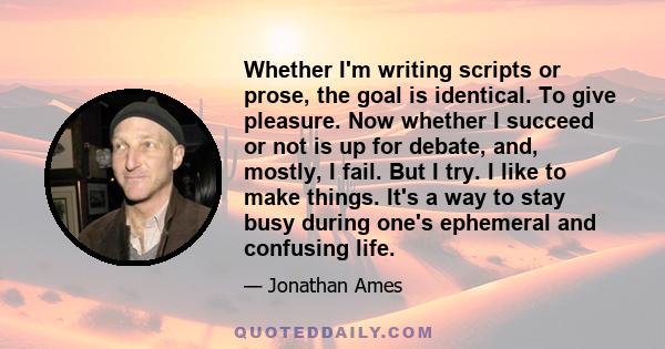 Whether I'm writing scripts or prose, the goal is identical. To give pleasure. Now whether I succeed or not is up for debate, and, mostly, I fail. But I try. I like to make things. It's a way to stay busy during one's