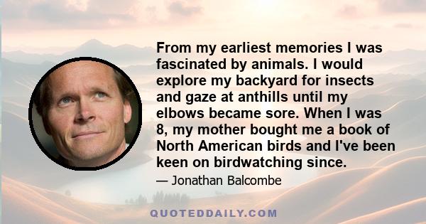 From my earliest memories I was fascinated by animals. I would explore my backyard for insects and gaze at anthills until my elbows became sore. When I was 8, my mother bought me a book of North American birds and I've